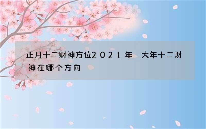 正月十二财神方位2021年 大年十二财神在哪个方向